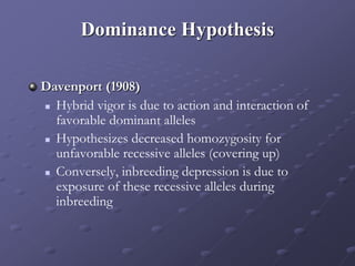 Dominance Hypothesis
Davenport (1908)
 Hybrid vigor is due to action and interaction of
favorable dominant alleles
 Hypothesizes decreased homozygosity for
unfavorable recessive alleles (covering up)
 Conversely, inbreeding depression is due to
exposure of these recessive alleles during
inbreeding
 