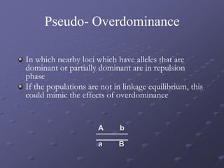 Pseudo- Overdominance
In which nearby loci which have alleles that are
dominant or partially dominant are in repulsion
phase
If the populations are not in linkage equilibrium, this
could mimic the effects of overdominance
A b
a B
 