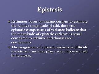 Epistasis
Estimates bases on mating designs to estimate
the relative magnitude of add, dom and
epistatic components of variance indicate that
the magnitude of epistatic variance is small
compared to additive and dominance
components.
The magnitude of epistatic variance is difficult
to estimate, and may play a very important role
in heterosis.
 