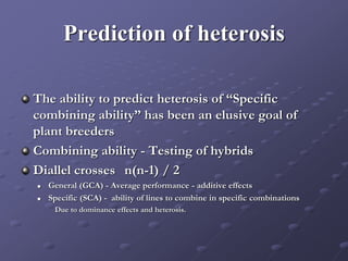 Prediction of heterosis
The ability to predict heterosis of “Specific
combining ability” has been an elusive goal of
plant breeders
Combining ability - Testing of hybrids
Diallel crosses n(n-1) / 2
 General (GCA) - Average performance - additive effects
 Specific (SCA) - ability of lines to combine in specific combinations
Due to dominance effects and heterosis.
 
