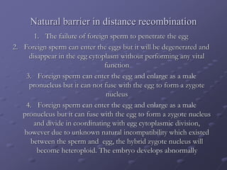 Natural barrier in distance recombination
1. The failure of foreign sperm to penetrate the egg
2. Foreign sperm can enter the eggs but it will be degenerated and
disappear in the egg cytoplasm without performing any vital
function
3. Foreign sperm can enter the egg and enlarge as a male
pronucleus but it can not fuse with the egg to form a zygote
nucleus
4. Foreign sperm can enter the egg and enlarge as a male
pronucleus but it can fuse with the egg to form a zygote nucleus
and divide in coordinating with egg cytoplasmic division,
however due to unknown natural incompatibility which existed
between the sperm and egg, the hybrid zygote nucleus will
become heteroploid. The embryo develops abnormally
 