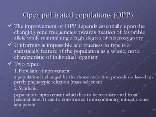 Open pollinated populations (OPP)
 The improvement of OPP depends essentially upon the
changing gene frequencies towards fixation of favorable
allele while maintaining a high degree of heterozygosity
 Uniformity is impossible and trueness to type is a
statistically feature of the population as a whole, not a
characteristic of individual organism
 Two types
1. Population improvement
a population is changed by the chosen selection procedures based on
purely phenotypic selection (mass selection)
2. Synthetic
population improvement which has to be reconstructed from
parental lines. It can be constructed from combining inbred, clones
as a parent
 