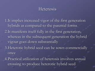 Heterosis
1.It implies increased vigor of the first generation
hybrids as compared to the parental forms
2.It manifests itself fully in the first generation,
whereas in the subsequent generation the hybrid
vigour goes down substantially
3.Heterotic hybrid seed can be sown commercially
once
4.Practical utilization of heterosis involves annual
crossing to produce heterotic hybrid seed
 