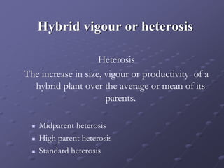 Hybrid vigour or heterosis
Heterosis
The increase in size, vigour or productivity of a
hybrid plant over the average or mean of its
parents.
 Midparent heterosis
 High parent heterosis
 Standard heterosis
 