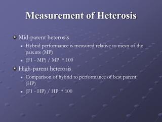 Measurement of Heterosis
Mid-parent heterosis
 Hybrid performance is measured relative to mean of the
parents (MP)
 (F1 - MP) / MP * 100
High-parent heterosis
 Comparison of hybrid to performance of best parent
(HP)
 (F1 - HP) / HP * 100
 