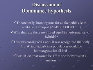 Discussion of
Dominance hypothesis
Theoretically, homozygous for all favorable alleles
could be developed (AABBCCDDEE….)
Why then are there no inbred equal in performance to
hybrids??
This was considered a until it was recognized that only
1 in 4n individuals in a population would be
homozygous for all loci -
For 10 loci that would be 410 = one individual in a
million.
 
