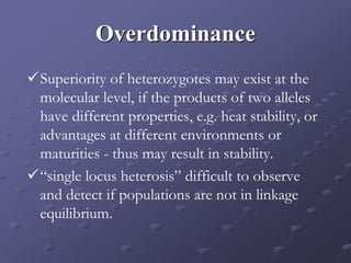 Overdominance
Superiority of heterozygotes may exist at the
molecular level, if the products of two alleles
have different properties, e.g. heat stability, or
advantages at different environments or
maturities - thus may result in stability.
“single locus heterosis” difficult to observe
and detect if populations are not in linkage
equilibrium.
 