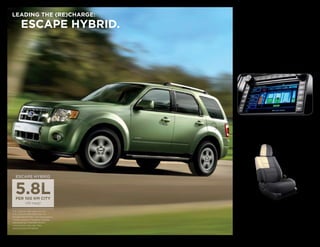 Escape Hybrid’s powertrain is so self-
   LEADING THE (RE)CHARGE:                                               sufficient, it actually recharges itself. The
                                                                         2.5L 4-cylinder engine works with the

               ESCAPE HYBRID.                                            electric traction motor to move you with
                                                                         177 net hp. When you apply the brakes,
                                                                         the Regenerative Braking System captures
                                                                         kinetic energy to recharge the 330-volt
                                                                         battery pack. The battery pack supplies
                                                                         energy to start the engine and to drive
                                                                         in 100% electric mode up to 64 km/h
                                                                         (40 mph), during which it produces near-
                                                                         zero tailpipe emissions.2
                                                                          When operating in Electric Drive mode.
                                                                         2 




                                                                              TRACKS PERFORmANCE
                                                                              On Hybrid models, the optional Navigation
                                                                              System includes a Hybrid Energy Flow monitor
                                                                              that displays the powertrain’s modes of
                                                                              operation and overall fuel efficiency.




          ESCAPE HYBRID




                                                                              REDUCES WASTE
   1 
        5.8L/100 km (49 mpg) city and                                         The use of environmentally friendly, soy-based
        6.5L/100 km (43 mpg) hwy. on                                          foam in seat cushions helps conserve limited
        Escape Hybrid FWD. Fuel consumption
        ratings based on Transport Canada
                                                                              resources and reduce CO2 emissions. Escape
        approved test methods. Actual                                         XLT and Hybrid get sustainable premium
        consumption may vary. See
                                                                              cloth-trimmed seats made with 100% post-
        specifications for details.
                                                                              industrial materials — recycled plastics and
                                                                              polyester fibers that would otherwise have
Escape Hybrid Limited in Kiwi Green Metallic with available equipment.        ended up in landfills.
 