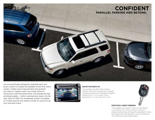 CONFIDENT
                                                                              PARALLEL PARKING AND BEYOND.




You just pull Escape alongside a potential spot, and
press a button to enable the available Active Park Assist   HELPS YOU BACK UP
system. It takes some measurements and prompts              The available new Rear View Camera
you when it’s ready to park. You simply follow its          displays a full-colour image from a liftgate-
instructions, shift the transmission, and operate the gas   mounted camera on the available Navigation
                                                            System’s 6.5-in. LCD screen (when
and brake pedals — while it automatically steers into the
                                                            equipped) or on your rearview mirror.
spot. New for 2010, this remarkable system is available
on Limited and the new Hybrid Limited. It’s bound to be
your new best friend.
                                                                                                    POSITIVELY HABIT FORmING
                                                                                                    The available new MyKeyTM owner controls feature
                                                                                                    is an industry-first, Ford exclusive. It lets you
                                                                                                    program ignition keys with specific parameters to help
                                                                                                    encourage smart driving habits, such as buckling up
                                                                                                    and travelling at appropriate speeds.
 