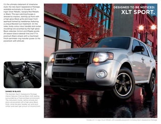 It’s the ultimate statement of streetwise
style: the new Sport Appearance Package,
                                                                                        DESIGNED TO BE NOTICED:
available exclusively on Escape XLT in
Ingot Silver Metallic, Sangria Red Metallic
or Black. This eye-catching Escape is                                                             xLT SPORT.
dressed to impress, starting up front with
a high-gloss Black grille and lower front
appliqué framed by headlamps featuring
a unique Blacked-out treatment. On the
sides, body-colour door handles and rocker
mouldings are accented by the high-gloss
Black sideview mirrors and liftgate spoiler.
All-season black-sidewall tires and 17-in.
premium Black wheels with a machined-
finish perimeter ring transfer power to the
pavement with attitude.




  SHINES IN BLACK
  The dramatic Sport Appearance Package
  interior features Charcoal Black cloth seating
  surrounded by a Charcoal Black environment.
  The instrument cluster, centre console and
  doors are accented with a high-gloss Black
  finish, while the door handles, air vents and
  shifter knob each get a touch of chrome finish.




                                                    Escape XLT in Ingot Silver Metallic with available equipment including Sport Appearance Package.
 