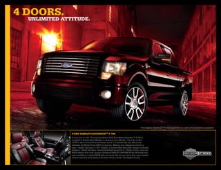 4 doors.
   unlimiTed aTTiTude.




                                                                                             Ford Harley-DavidsonTM F-150 SuperCrew in Lava with available equipment.

                Ford harley-daVidsonTm F-150
                A new way to ride. The limited-edition 2010 Ford Harley-DavidsonTM F-150 is
                available in Tuxedo Black Metallic or exclusive Lava Metallic. The 5.4L 3-valve
                V8 FFV, sport-tuned shock absorbers and a 3.73 limited-slip rear axle are all
                standard. All-Wheel Drive (AWD) is optional. Making your allegiance known is
                easy: “Harley-Davidson F-150” badges, a chrome billet-style grille, dynamic bodyside
                graphics, “Harley-Davidson” dimensional lettering and 22-in. wheels. Inside: Lava and
                Black leather trim with chrome cloisonné HARLEY-DAVIDSON Bar & Shield logo
                seat medallions, a heated 60/40 split one-touch fold-up rear bench seat, and a limited-
                edition cloisonné serial plate on the front centre console. The legend returns.
 
