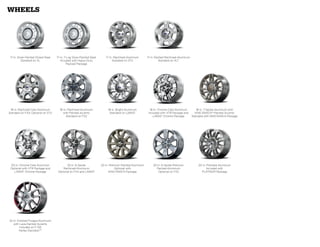 wheels




 17-in. Silver-Painted Styled-Steel   17-in. 7-Lug Silver-Painted Steel      17-in. Machined-Aluminum       17-in. Painted Machined-Aluminum
           Standard on XL                Included with Heavy-Duty                 Standard on STX                     Standard on XLT
                                               Payload Package




 18-in. Machined Cast-Aluminum          18-in. Machined-Aluminum               18-in. Bright-Aluminum         18-in. Chrome-Clad Aluminum         18-in. 7-Spoke Aluminum with
Standard on FX4; Optional on STX           with Painted Accents                 Standard on LARIAT           Included with XTR Package and       KING RANCH®-Painted Accents
                                             Standard on FX2                                                     LARIAT Chrome Package         Standard with KING RANCH Package




 20-in. Chrome-Clad Aluminum                 20-in. 6-Spoke               20-in. Premium Painted-Aluminum       20-in. 6-Spoke Premium             20-in. Polished-Aluminum
 Optional with XTR Package and             Machined-Aluminum                        Optional with                 Painted-Aluminum                        Included with
   LARIAT Chrome Package               Optional on FX4 and LARIAT               KING RANCH Package                  Optional on FX2                  PLATINUM Package




22-in. Polished Forged-Aluminum
   with Lava-Painted Accents
        Included on F-150
        Harley-DavidsonTM
 