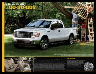 This one’s The
  go-To guy.




                                                                    F-150 XLT SuperCab 4x2 in Oxford White/Ingot Silver Two-Tone with XTR Package,
                                                                                  20-in. chrome-clad aluminum wheels and other available equipment.

                 xlT                                                                                  xTr paCkage
                 Everyday versatility and hardworking value top the list of XLT’s many virtues.       Choose this option to add the eye-catching new
                 Whether you need a Regular Cab, SuperCab or SuperCrew, XLT’s got all the right       chrome billet-style grille, 18-in. chrome-clad
                 answers. The chiseled exterior starts front and centre with the chrome grille,       aluminum wheels (shown), chrome front tow
                 complemented by chrome bumpers and sturdy 17-in. machined-aluminum wheels.           hooks (4x4 only), 5-in. chrome tubular running
                 Use the remote keyless-entry system to activate the standard power door locks,       boards and a chrome exhaust tip, plus
                 and you’re in. Power windows are also standard. “Active Comfort” seats trimmed       fog lamps, a SecuriCodeTM keyless-entry
                 in premium cloth welcome you along with colour-coordinated carpet and floor          keypad, heated sideview mirrors and a
                 mats. You can adjust the tilt steering column to suit your driving style, and let    leather-wrapped steering wheel. Available
                 cruise control help you out on longer drives. For best-in-class towing and hauling   20-in. chrome-clad aluminum wheels
                 capability, go with the available 5.4L 3-valve V8 FFV, Heavy-Duty Payload Package    (above) add even more visual punch.
                 and Max. Trailer Tow Package.
 