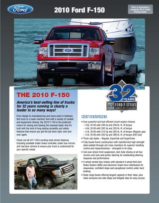 2010 Ford F-150
                                                                                                                       Click to download a
                                                                                                                      complete RV & Trailer
                                                                                                                          Towing Guide.




THE 2010 F-150
America’s best-selling line of trucks
for 32 years running is clearly a
leader in so many ways!
From design to manufacturing and every point in between,            KEY FEATURES
this truck is a mean machine. And with a variety of models
and equipment choices, the 2010 F-150 is the preferred              • Four powerful and fuel efﬁcient smart engine choices:
choice for towing and hauling the heaviest loads. And it’s            – 4.6L 2V V8 with 248 hp and 294 lb.-ft. of torque
built with the kind of long-lasting durability and safety             – 4.6L 3V V8 with 292 hp and 320 lb.-ft. of torque
features that ensure you get the job done right, over and             – 5.4L 3V V8 with 310 hp and 365 lb.-ft. of torque (Regular gas)
over again.                                                           – 5.4L 3V V8 with 320 hp and 390 lb.-ft. of torque (E85 fuel)
                                                                    • Three cab styles – Regular, SuperCab and SuperCrew
Check out all of F-150’s exciting work-driven features,
including available trailer brake controller, trailer tow mirrors   • Fully boxed frame construction with hydroformed high-strength
and rearview camera to ensure your truck is customized for            steel welded through-rail cross members for superior handling
your specific needs.                                                  control and responsiveness – strongest in its class
                                                                    • Coil-over-shock front suspension, twin tube shocks at all four
                                                                      corners and rack-and-pinion steering for outstanding steering
                                                                      response and performance
                                                                    • 4-wheel vented disc brakes with standard 4-wheel Anti-lock
                                                                      Brake System (ABS) and electronic brake force distribution for
                                                                      responsive, conﬁdent stops and exceptional control under hard
                                                                      braking
                                                                    • Deep cargo boxes offering largest capacity in their class, plus
                                                                      class exclusive box side steps and tailgate step for easy access
 