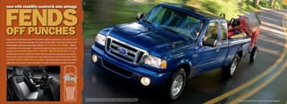 5




FeNDs
now with stability control  side airbags




oFF PuNcHes
Ranger is built to last through every round of use. Whether in Regular or SuperCab form, it rates the full 5 Stars
for the driver and 4 Stars for the passenger when it comes to frontal impact1 in crash tests conducted by the
National Highway Traffic Safety Administration (NHTSA). new front-seat side airbags — designed
to provide head and chest protection — along with dual-stage front airbags, play major roles. Another major
new add: Class-exclusive AdvanceTrac® with RSC® (Roll Stability Control Tm) 2 is the
only brake-based electronic stability control system that uses a dedicated, gyroscopic roll-rate sensor to
monitor vehicle motion at least 100 times per second. Working with the Anti-lock Brake System (ABS),
All-Speed Traction Control and yaw control, it automatically applies the brakes and modifies
engine power to help keep all 4 wheels firmly planted.2 The safety scales are tipped decidedly in your favor.




                                                                                                                     1
                                                                                                                         Star ratings are part of the U.S. Department of Transportation’s Safercar.gov program (www.safercar.gov). 2Remember
                                                                                                                         that even advanced technology cannot overcome the laws of physics. It’s always possible to lose control of a vehicle due
                                                                                                                         to inappropriate driver input for the conditions. For more information on AdvanceTrac with RSC, visit fordvehicles.com.    |   Ranger XLT SuperCab 4x2 in Vista Blue with available equipment   |
 