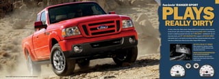 7




                                                                          PLaYs
                                                                          fun-lovin’ raNger sPorT




                                                                          reaLLY DirTY
                                                                             Hit dunes. Climb rocks. Tackle streams. Ranger SPORT lives and breathes extreme capability.
                                                                             It looks the part: grille, wheel-lip moldings and lots more go body    color. It definitely acts
                                                                             the part: in available go-anywhere 4x4 mode, with 3 skid plates — shielding front, mid, aft —
                                                                             heavy-duty shocks, and 16 cast-aluminum rims wrapped in all-terrain rubber.
                                                                             Little wonder why it’s a fan favorite at the Best in the Desert Racing Association series, where
                                                                             Ford rules as Official Truck. When the dust settles, Ranger SPORT triumphs.

                                                                                                                                 207 hp  238 LB.-fT. ToRque
                                                                                                                                 Mean numbers for crawling or hauling.
                                                                                                                                 The 4.0L V6 is a SPORT standard under
                                                                                                                                 that power dome hood.

                                                                                                                                 whiTe-fACeD inSTRumenTATion
                                                                                                                                  jeT-BLACk ReADouTS
                                                                                                                                 From your bolstered, two-tone sport
                                                                                                                                 bucket seat, track all your treks on these
                                                                                                                                 unique gauges.




|   Ranger SPORT SuperCab 4x4 in Torch Red with available equipment   |
 