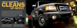 9




cLeaNs
confidence-boosting raNger xLT




  uP NiceLY
No mistakin’ it. Ranger XLT boasts an in-your-face, bright
                                                       chrome h-bar grille centered above oversized
fog lamps. Deck yours to the hilt with shining new 15 5-spoke aluminum wheels (standard on 4x4s)
and the optional Bright Trim group — featuring chrome step bars and sideview mirror caps, along with a wicked
chrome exhaust tip.1 Every XLT is outfitted with power windows, door locks, sideview mirrors and remote entry.
SiRiuS Satellite Radio2 arms you with the power of choice: Get more than 130 channels, including 100%
commercial-free music, plus the best sports, news, talk and entertainment, coast-to-coast.
It comes with a 6-month trial subscription to get you started. Get stoked in Ranger XLT.
Chrome exhaust tip only for V6-powered SuperCabs. 2Service available in the 48 contiguous states and Washington, D.C.
1




CABin LoADeD wiTh moRe ThAn eRgonomiCS                                                         AuDio wiTh A pLug ’n’ pLAy mp3 moDe
On top of the leather-wrapped steering wheel with tilt                                         The multi-speaker stereo system incorporates a CD player
and cruise control, you get this XLT exclusive: fully carpeted                                 and the all-in-one convenience of an audio input jack — plug
flooring matched — in front — with carpeted floor mats.                                        in your MP3 player, then pump out your entire jukebox.
                                                                                                                                                              |   Ranger XLT SuperCab 4x2 in Silver with available equipment   |
 