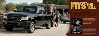 11




                                                                   FiTs
                                                                   all-everything raNger xL

                                                                                                                                                   THe
                                                                                                                                                    biLL
                                                                   Right truck at the right price. Ranger XL gets the job done, maximizing the function of its trim, compact proportions
                                                                   while minimizing     your maintenance costs: Oil changes are recommended every 7500 miles;1 tune-ups
                                                                   every 90,000.2 Take command of either a 5-speed stick or optional 5-speed automatic, in your choice of cabs,
                                                                   and take charge of a cargo box that’s durably double-walled. Like other Ranger models, this one’s been
                                                                   tough-tested in desert heat, arctic cold and torturous off-road conditions. It’s Grade A: as in American-made
                                                                   at the Twin Cities Assembly Plant in Minnesota.3 The hardworking Ranger XL will do you proud — bet on it.



                                                                                                                         BeST TRuCk fueL eConomy in The uSA,
                                                                                                                                                           4

                                                                                                                         pLuS Some SeRiouS ToRque-infuSeD poweR
                                                                                                                         The aluminum-block, 4-cylinder powerplant delivers
                                                                                                                         unsurpassed fuel efficiency ratings — up to 27 mpg hwy.
                                                                                                                         and 22 city. It also flexes all the muscle you need: 143 hp
                                                                                                                         and 154 lb.-ft. of torque, achieving an impressive
                                                                                                                         maximum payload of up to 1400 lbs.5




                                                                                                                         CLASS-exCLuSiVe jump SeATS
                                                                                                                         All SuperCab models are equipped in back with folding jump
                                                                                                                         seats — makes for a whole lotta leg room or cargo space.
                                                                                                                         Up front, the 60/40 split seat makes way for 3 across.
                                                                                                                         Air conditioning is now standard. And the easy-clean floor
                                                                                                                         covering has been upgraded to “rugged” status.

                                                                                                                         1
                                                                                                                             See your dealer or Owner’s Guide for maintenance details. 2Under normal driving
                                                                                                                             conditions with routine fluid and filter changes. 3 Assembled in America of domestic
                                                                                                                             and foreign parts. 4EPA-estimated 22 city/27 hwy./24 combined mpg; 2WD, 2.3L manual.
                                                                                                                             Excludes vehicles built for Mazda. 5 When properly equipped.
|   Ranger XL SuperCab 4x2 in Black with available equipment   |
 