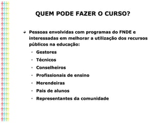 QUEM PODE FAZER O CURSO?QUEM PODE FAZER O CURSO?
Pessoas envolvidas com programas do FNDE ePessoas envolvidas com programas do FNDE e
interessadas em melhorar a utilização dos recursosinteressadas em melhorar a utilização dos recursos
públicos na educação:públicos na educação:
GestoresGestores
TécnicosTécnicos
ConselheirosConselheiros
Profissionais de ensinoProfissionais de ensino
MerendeirasMerendeiras
Pais de alunosPais de alunos
Representantes da comunidadeRepresentantes da comunidade
 