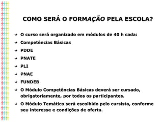 COMO SERÁ O FORMCOMO SERÁ O FORMAÇÃOAÇÃO PELA ESCOLA?PELA ESCOLA?
O curso será organizado em módulos de 40 h cada:O curso será organizado em módulos de 40 h cada:
Competências BásicasCompetências Básicas
PDDEPDDE
PNATEPNATE
PLIPLI
PNAEPNAE
FUNDEBFUNDEB
O Módulo Competências Básicas deverá ser cursado,O Módulo Competências Básicas deverá ser cursado,
obrigatoriamente, por todos os participantes.obrigatoriamente, por todos os participantes.
O Módulo Temático será escolhido pelo cursista, conformeO Módulo Temático será escolhido pelo cursista, conforme
seu interesse e condições de oferta.seu interesse e condições de oferta.
 