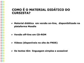 COMO É O MATERIAL DIDÁTICO DOCOMO É O MATERIAL DIDÁTICO DO
CURSISTA?CURSISTA?
Material didático em versão on-line, disponibilizado naMaterial didático em versão on-line, disponibilizado na
plataforma Moodleplataforma Moodle
Versão off-line em CD-ROMVersão off-line em CD-ROM
Vídeos (disponíveis no site do FNDE)Vídeos (disponíveis no site do FNDE)
Os textos têm linguagem simples e acessívelOs textos têm linguagem simples e acessível
 
