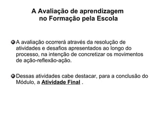 A Avaliação de aprendizagem
no Formação pela Escola
A avaliação ocorrerá através da resolução de
atividades e desafios apresentados ao longo do
processo, na intenção de concretizar os movimentos
de ação-reflexão-ação.
Dessas atividades cabe destacar, para a conclusão do
Módulo, a Atividade Final .
 