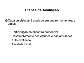 Etapas da Avaliação
Cada cursista será avaliado em quatro momentos, a
saber:

Participação no encontro presencial

Desenvolvimento dos estudos e das atividades

Auto-avaliação

Atividade Final
 