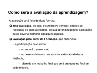 Como será a avaliação da aprendizagem?Como será a avaliação da aprendizagem?
A avaliação será feita de duas formas:
auto-avaliação, ou seja, o cursista irá verificar, através da
resolução de suas atividades, se sua aprendizagem foi satisfatória
ou se deveria melhorar em algum aspecto.
avaliação pelo Tutor do Formação, que observará:
- a participação do cursista:
- no encontro presencial,
- no desenvolvimento dos estudos e das atividades a
distância,
- além de um trabalho final que será entregue no final de
cada módulo.
 
