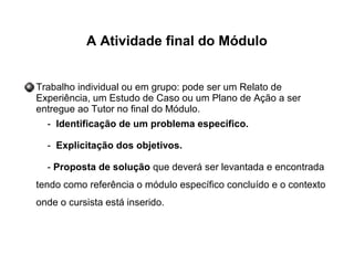 A Atividade final do Módulo
Trabalho individual ou em grupo: pode ser um Relato de
Experiência, um Estudo de Caso ou um Plano de Ação a ser
entregue ao Tutor no final do Módulo.
- Identificação de um problema específico.
- Explicitação dos objetivos.
- Proposta de solução que deverá ser levantada e encontrada
tendo como referência o módulo específico concluído e o contexto
onde o cursista está inserido.
 