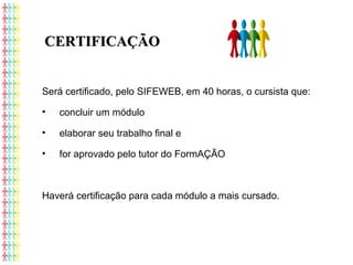 Será certificado, pelo SIFEWEB, em 40 horas, o cursista que:
• concluir um módulo
• elaborar seu trabalho final e
• for aprovado pelo tutor do FormAÇÃO
Haverá certificação para cada módulo a mais cursado.
CERTIFICAÇÃOCERTIFICAÇÃO
 