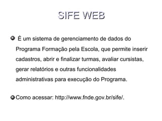 SIFE WEBSIFE WEB
É um sistema de gerenciamento de dados do
Programa Formação pela Escola, que permite inserir
cadastros, abrir e finalizar turmas, avaliar cursistas,
gerar relatórios e outras funcionalidades
administrativas para execução do Programa.
Como acessar: http://www.fnde.gov.br/sife/.
 