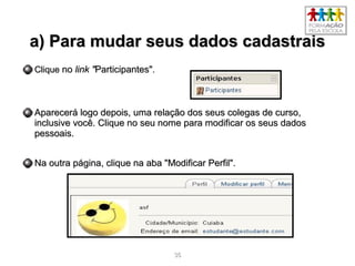3535
a) Para mudar seus dados cadastraisa) Para mudar seus dados cadastrais
CliqueClique nono link "link "Participantes".Participantes".
Aparecerá logo depois, uma relação dos seus colegas de curso,Aparecerá logo depois, uma relação dos seus colegas de curso,
inclusive você. Clique no seu nome para modificar os seus dadosinclusive você. Clique no seu nome para modificar os seus dados
pessoais.pessoais.
Na outra página, clique na aba "Modificar Perfil".Na outra página, clique na aba "Modificar Perfil".
 