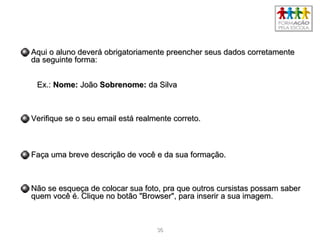 3636
Aqui o aluno deverá obrigatoriamente preencher seus dados corretamenteAqui o aluno deverá obrigatoriamente preencher seus dados corretamente
da seguinte forma:da seguinte forma:
Ex.:Ex.: Nome:Nome: JoãoJoão Sobrenome:Sobrenome: da Silvada Silva
Verifique se o seu email está realmente correto.Verifique se o seu email está realmente correto.
Faça uma breve descrição de você e da sua formação.Faça uma breve descrição de você e da sua formação.
Não se esqueça de colocar sua foto, pra que outros cursistas possam saberNão se esqueça de colocar sua foto, pra que outros cursistas possam saber
quem você é. Clique no botão "Browser", para inserir a sua imagem.quem você é. Clique no botão "Browser", para inserir a sua imagem.
 
