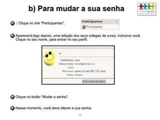 3838
b) Para mudar a sua senhab) Para mudar a sua senha
11 Clique noClique no link "link "Participantes".Participantes".
Aparecerá,logo depois, uma relação dos seus colegas de curso, inclusive você.Aparecerá,logo depois, uma relação dos seus colegas de curso, inclusive você.
Clique no seu nome, para entrar no seu perfil.Clique no seu nome, para entrar no seu perfil.
Clique no botão "Mudar a senha".Clique no botão "Mudar a senha".
Nesse momento, você deve alterar a sua senha.Nesse momento, você deve alterar a sua senha.
 