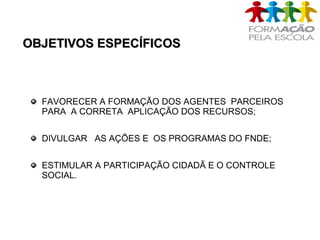 OBJETIVOS ESPECÍFICOSOBJETIVOS ESPECÍFICOS
FAVORECER A FORMAÇÃO DOS AGENTES PARCEIROS
PARA A CORRETA APLICAÇÃO DOS RECURSOS;
DIVULGAR AS AÇÕES E OS PROGRAMAS DO FNDE;
ESTIMULAR A PARTICIPAÇÃO CIDADÃ E O CONTROLE
SOCIAL.
 