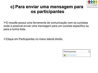 c)c) Para enviar uma mensagem paraPara enviar uma mensagem para
os participantesos participantes
O moodle possui uma ferramenta de comunicação com os cursistas
onde é possível enviar uma mensagem para um cursista especifico ou
para a turma toda.
Clique em Participantes no menu lateral direito.
 