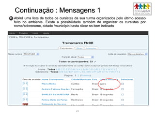 4141
Continuação : Mensagens 1Continuação : Mensagens 1
Abrirá uma lista de todos os cursistas da sua turma organizados pelo último acessoAbrirá uma lista de todos os cursistas da sua turma organizados pelo último acesso
feito no ambiente. Existe a possibilidade também de organizar os cursistas porfeito no ambiente. Existe a possibilidade também de organizar os cursistas por
nome/sobrenome, cidade /município basta clicar no item indicadonome/sobrenome, cidade /município basta clicar no item indicado
 