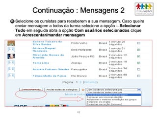 4242
Continuação : Mensagens 2Continuação : Mensagens 2
Selecione os cursistas para receberem a sua mensagem. Caso queiraSelecione os cursistas para receberem a sua mensagem. Caso queira
enviar mensagem a todos da turma selecione a opção –enviar mensagem a todos da turma selecione a opção – SelecionarSelecionar
TudoTudo em seguida abra a opçãoem seguida abra a opção Com usuários selecionadosCom usuários selecionados cliqueclique
emem Acrescentar/mandar mensagemAcrescentar/mandar mensagem
 