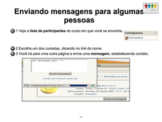 4444
Enviando mensagens para algumasEnviando mensagens para algumas
pessoaspessoas
1 Veja a1 Veja a lista de participanteslista de participantes do curso em que você se encontra.do curso em que você se encontra.
2 Escolha um dos cursistas, clicando no2 Escolha um dos cursistas, clicando no linklink do nome.do nome.
3 Você irá para uma outra página e envie uma3 Você irá para uma outra página e envie uma mensagemmensagem, estabelecendo contato., estabelecendo contato.
 