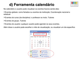 4545
d) Ferramenta calendáriod) Ferramenta calendário
No calendário o usuário pode visualizar os eventos futuros sendo eles:
Eventos globais: como feriados ou eventos da instituição; Coordenação nacional e
estadual
Eventos do curso (da disciplina): o professor os inclui. Tutores
Eventos do grupo. Tutores
Eventos do usuário: qualquer usuário pode agendar os seus eventos.
Além disso o usuário pode escolher o mês de visualização, ou visualizar um dia específico.
 