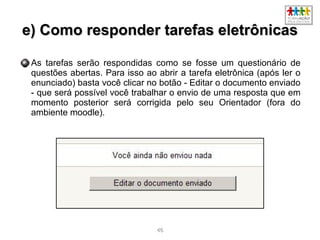 4646
e) Como responder tarefas eletrônicase) Como responder tarefas eletrônicas
As tarefas serão respondidas como se fosse um questionário de
questões abertas. Para isso ao abrir a tarefa eletrônica (após ler o
enunciado) basta você clicar no botão - Editar o documento enviado
- que será possível você trabalhar o envio de uma resposta que em
momento posterior será corrigida pelo seu Orientador (fora do
ambiente moodle).
 
