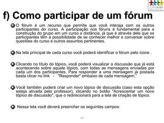 4747
f) Como participar de um fórumf) Como participar de um fórum
O fórum é um recurso que permite que você interaja com os outros
participantes do curso. A participação nos fóruns é fundamental para a
construção do grupo em um curso a distância, já que é através dele que os
participantes têm a possibilidade de se conhecer melhor e conversar sobre
questões do curso e outros assuntos pertinentes.
Na tela principal de cada curso você poderá identificar o fórum pelo ícone .
Clicando no título do tópico, você poderá visualizar a discussão que já está
acontecendo sobre aquele tópico, com todas as mensagens enviadas por
cada um dos participantes. Para responder a uma mensagem já postada
basta clicar no link - "Responder" embaixo de cada mensagem.”
Você também poderá criar um novo tópico de discussão (caso esta opção
esteja ativada pelo professor), clicando no botão "Acrescentar um novo
tópico de discussão", que o redirecionará para a tela de criação de tópico.
Nessa tela você deverá preencher os seguintes campos:
 