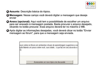 AssuntoAssunto: Descrição básica do tópico.: Descrição básica do tópico.
MensagemMensagem: Nesse campo você deverá digitar a mensagem que deseja: Nesse campo você deverá digitar a mensagem que deseja
enviarenviar
Anexo (opcional):Anexo (opcional): Aqui você tem a possibilidade de escolher um arquivoAqui você tem a possibilidade de escolher um arquivo
para ser anexado à mensagem postada. Basta procurar o arquivo desejado,para ser anexado à mensagem postada. Basta procurar o arquivo desejado,
clicando no botão procurar. Esse arquivo deverá ter no máximo 2 MB.clicando no botão procurar. Esse arquivo deverá ter no máximo 2 MB.
Após digitar as informações desejadas, você deverá clicar no botão "EnviarApós digitar as informações desejadas, você deverá clicar no botão "Enviar
mensagem ao fórum", para que a mensagem seja enviada.mensagem ao fórum", para que a mensagem seja enviada.
 