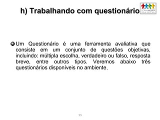 5353
h) Trabalhando com questionárioh) Trabalhando com questionário
Um Questionário é uma ferramenta avaliativa que
consiste em um conjunto de questões objetivas,
incluindo: múltipla escolha, verdadeiro ou falso, resposta
breve, entre outros tipos. Veremos abaixo três
questionários disponíveis no ambiente..
 