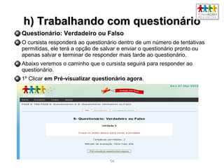 5454
h) Trabalhando com questionárioh) Trabalhando com questionário
Questionário: Verdadeiro ou Falso
O cursista responderá ao questionário dentro de um número de tentativas
permitidas, ele terá a opção de salvar e enviar o questionário pronto ou
apenas salvar e terminar de responder mais tarde ao questionário.
Abaixo veremos o caminho que o cursista seguirá para responder ao
questionário.
1º Clicar em Pré-visualizar questionário agora.
 