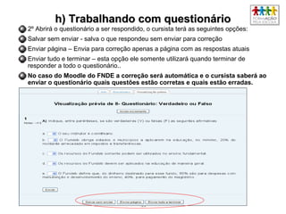 5555
h) Trabalhando com questionárioh) Trabalhando com questionário
2º Abrirá o questionário a ser respondido, o cursista terá as seguintes opções:
Salvar sem enviar - salva o que respondeu sem enviar para correção
Enviar página – Envia para correção apenas a página com as respostas atuais
Enviar tudo e terminar – esta opção ele somente utilizará quando terminar de
responder a todo o questionário..
No caso do Moodle do FNDE a correção será automática e o cursista saberá ao
enviar o questionário quais questões estão corretas e quais estão erradas.
 