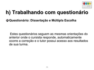 5656
h) Trabalhando com questionárioh) Trabalhando com questionário
Questionário: Dissertação e Múltipla Escolha
Estes questionários seguem as mesmas orientações do
anterior onde o cursista responde, automaticamente
ocorre a correção e o tutor possui acesso aos resultados
de sua turma.
 