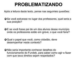 PROBLEMATIZANDOPROBLEMATIZANDO
Após a leitura deste texto, pense nas seguintes questões:
Se você estivesse no lugar dos professores, qual seria a
sua posição?
E se você fosse pai de um dos alunos desse município
onde os professores estão em greve, o que você faria?
Qual o papel que você, como cidadão, deve
desempenhar neste contexto?
Não seria importante conhecer detalhes do
funcionamento do Fundeb, para saber como agir e fazer
com que seus direitos sejam respeitados?
 