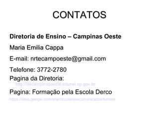 CONTATOSCONTATOS
Diretoria de Ensino – Campinas Oeste
Maria Emilia CappaMaria Emilia Cappa
E-mail: nrtecampoeste@gmail.com
Telefone: 3772-2780
Pagina da Diretoria:
http://decampinasoeste.edunet.sp.gov.br
Pagina: Formação pela Escola Derco
https://sites.google.com/site/circularesecomunicados/fundeb
 