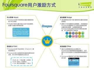 Foursquare用户激励方式

 市长荣誉 Mayor                              虚拟徽章 Badge
 • Foursquare授予签到某处位置次数最多的               • 虚拟徽章是对用户感兴趣签到位置信息的激
  用户市长荣誉                                  励措施
 • 市长用户享有位置关联企业给予的优惠券、                   • 徽章分为系统徽章和品牌徽章，系统徽章是
  免费产品服务等特殊回馈                             Foursquare根据用户行为特征和激励效果
                                          设置的虚拟徽章，品牌徽章通常是
                                          Foursquare的品牌合作伙伴定制的虚拟徽
                                          章，用于激励其用户或粉丝




                                 xxxxx



 签到积分 Point                              其他激励 Other
 • Foursquare用户每次签到（Check-in）都           • 通过与品牌媒体或企业战略合作，
  将获得积分                                   Foursquare不断探索新的激励模式，与百
                                          事可乐合作签到积分兑换慈善募捐是最佳实
 • Fousquare积分政策具有较强的拓展性和灵
                                          践
  活性，积分条件有趣味而且变化多
                                         • Foursquare鼓励用户成为制定激励机制的
                                          参与者
      +5 pts: 在一个地点第一次签到
      +5 pts: 添加一个新地点
      +1 pts: 每次签到增加一个积分

                                                                     16
 